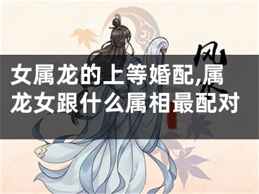 女属龙的上等婚配,属龙女跟什么属相最配对