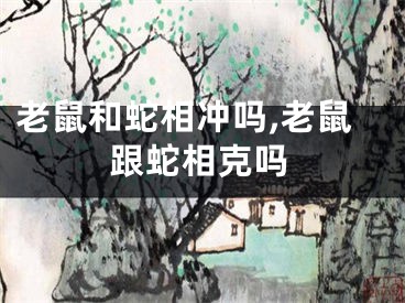 老鼠和蛇相冲吗,老鼠跟蛇相克吗