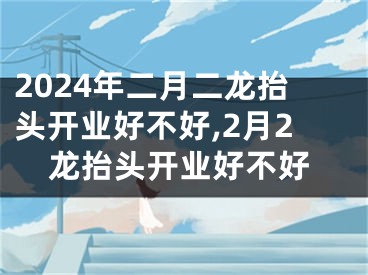 2024年二月二龙抬头开业好不好,2月2龙抬头开业好不好