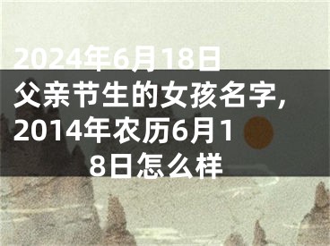 2024年6月18日父亲节生的女孩名字,2014年农历6月18日怎么样