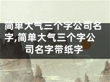 简单大气三个字公司名字,简单大气三个字公司名字带纸字