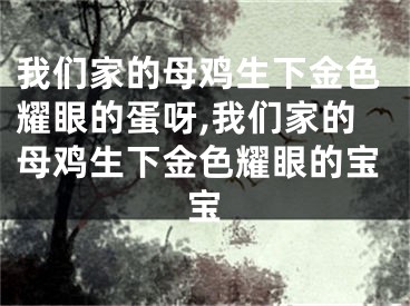 我们家的母鸡生下金色耀眼的蛋呀,我们家的母鸡生下金色耀眼的宝宝