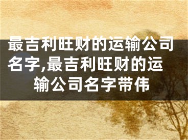 最吉利旺财的运输公司名字,最吉利旺财的运输公司名字带伟
