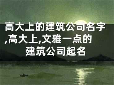 高大上的建筑公司名字,高大上,文雅一点的建筑公司起名