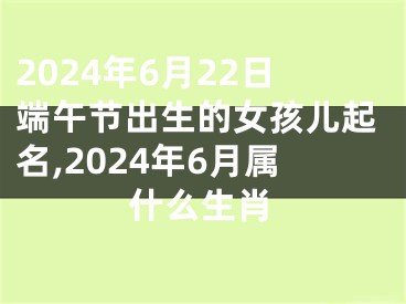 2024年6月22日端午节出生的女孩儿起名,2024年6月属什么生肖