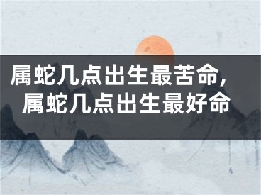 属蛇几点出生最苦命,属蛇几点出生最好命