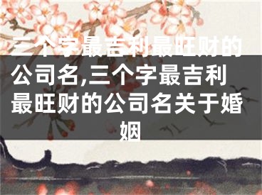 三个字最吉利最旺财的公司名,三个字最吉利最旺财的公司名关于婚姻