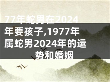 77年蛇男在2024年要孩子,1977年属蛇男2024年的运势和婚姻