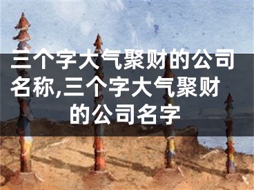 三个字大气聚财的公司名称,三个字大气聚财的公司名字
