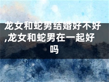 龙女和蛇男结婚好不好,龙女和蛇男在一起好吗