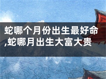 蛇哪个月份出生最好命,蛇哪月出生大富大贵