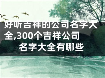 好听吉祥的公司名字大全,300个吉祥公司名字大全有哪些