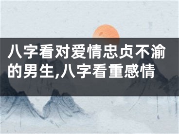 八字看对爱情忠贞不渝的男生,八字看重感情