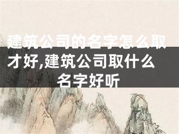 建筑公司的名字怎么取才好,建筑公司取什么名字好听