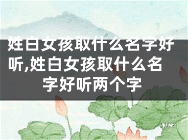 姓白女孩取什么名字好听,姓白女孩取什么名字好听两个字