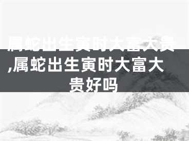 属蛇出生寅时大富大贵,属蛇出生寅时大富大贵好吗