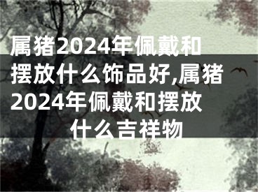 属猪2024年佩戴和摆放什么饰品好,属猪2024年佩戴和摆放什么吉祥物