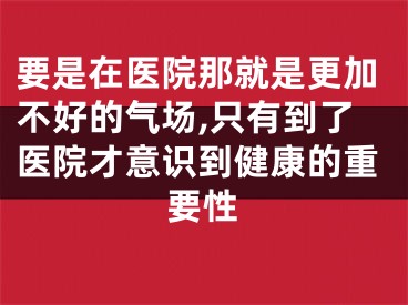 要是在医院那就是更加不好的气场,只有到了医院才意识到健康的重要性