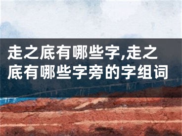 走之底有哪些字,走之底有哪些字旁的字组词