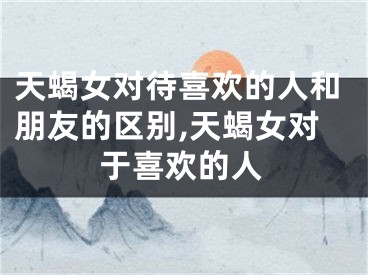 天蝎女对待喜欢的人和朋友的区别,天蝎女对于喜欢的人
