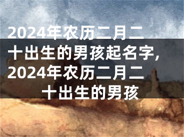 2024年农历二月二十出生的男孩起名字,2024年农历二月二十出生的男孩