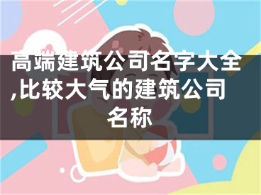 高端建筑公司名字大全,比较大气的建筑公司名称