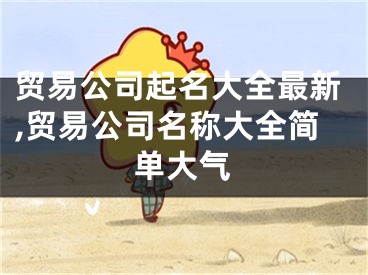 贸易公司起名大全最新,贸易公司名称大全简单大气
