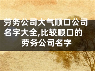 劳务公司大气顺口公司名字大全,比较顺口的劳务公司名字