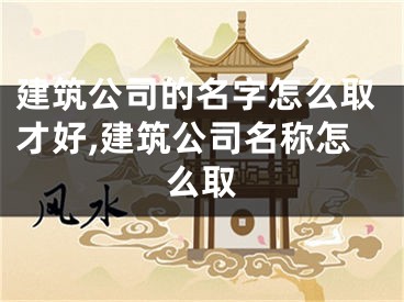 建筑公司的名字怎么取才好,建筑公司名称怎么取