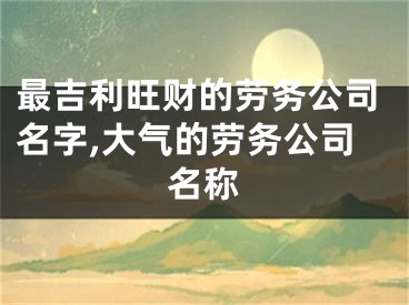 最吉利旺财的劳务公司名字,大气的劳务公司名称