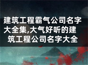 建筑工程霸气公司名字大全集,大气好听的建筑工程公司名字大全