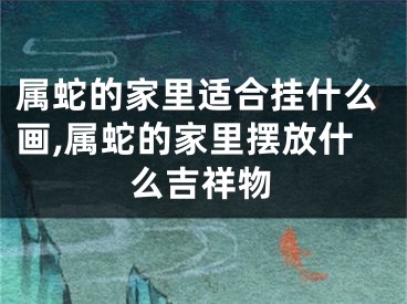 属蛇的家里适合挂什么画,属蛇的家里摆放什么吉祥物