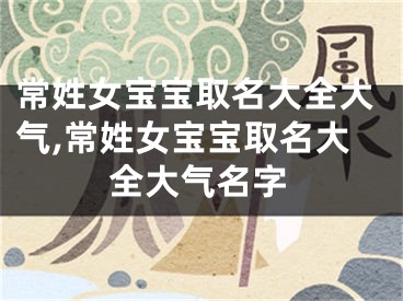 常姓女宝宝取名大全大气,常姓女宝宝取名大全大气名字