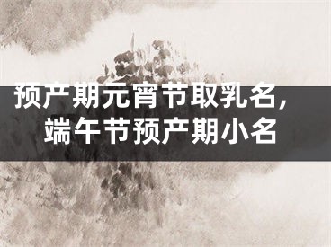 预产期元宵节取乳名,端午节预产期小名