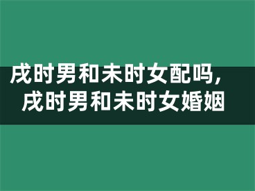 戌时男和未时女配吗,戌时男和未时女婚姻