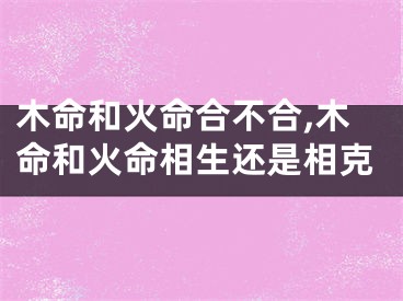 木命和火命合不合,木命和火命相生还是相克