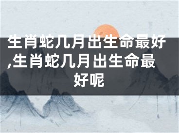 生肖蛇几月出生命最好,生肖蛇几月出生命最好呢
