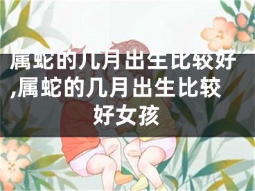 属蛇的几月出生比较好,属蛇的几月出生比较好女孩