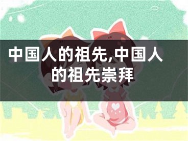 中国人的祖先,中国人的祖先崇拜