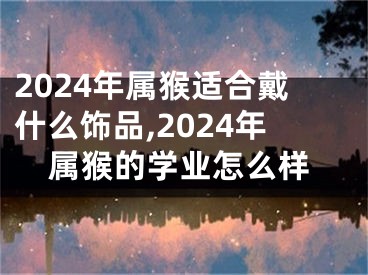 2024年属猴适合戴什么饰品,2024年属猴的学业怎么样