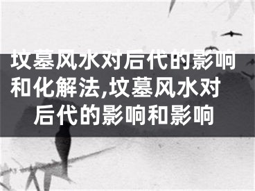 坟墓风水对后代的影响和化解法,坟墓风水对后代的影响和影响