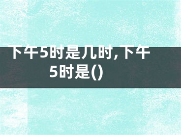 下午5时是几时,下午5时是()