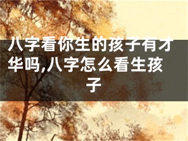 八字看你生的孩子有才华吗,八字怎么看生孩子