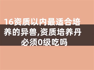 16资质以内最适合培养的异兽,资质培养丹必须0级吃吗