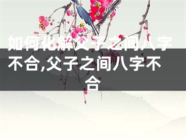 如何化解父子之间八字不合,父子之间八字不合