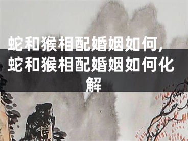 蛇和猴相配婚姻如何,蛇和猴相配婚姻如何化解