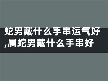 蛇男戴什么手串运气好,属蛇男戴什么手串好