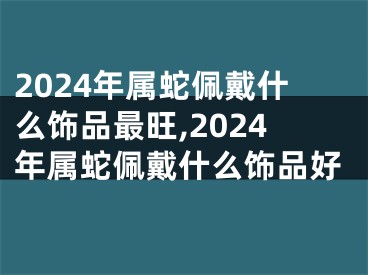 2024年属蛇佩戴什么饰品最旺,2024年属蛇佩戴什么饰品好