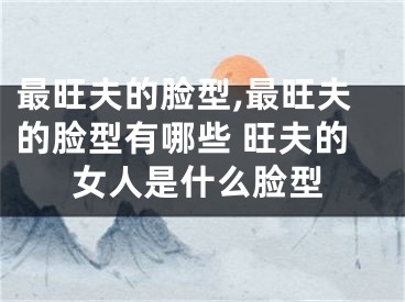 最旺夫的脸型,最旺夫的脸型有哪些 旺夫的女人是什么脸型