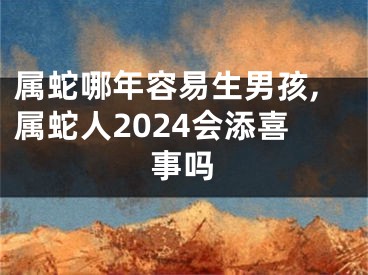 属蛇哪年容易生男孩,属蛇人2024会添喜事吗